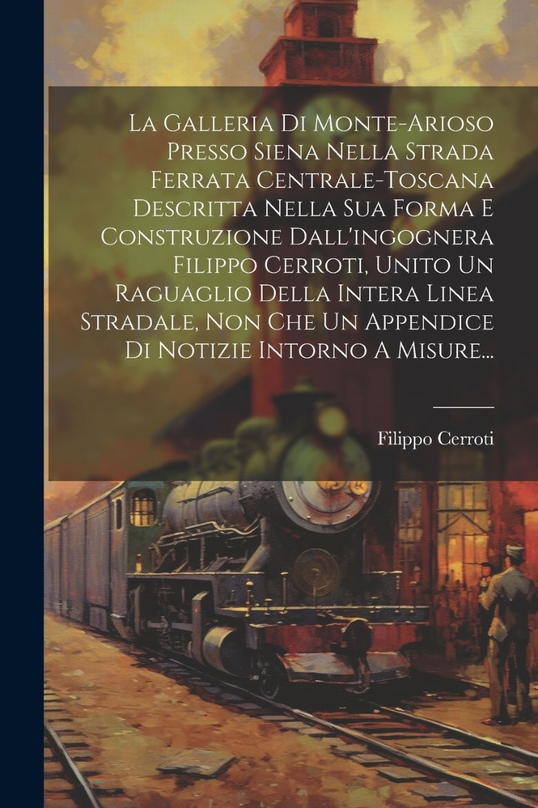 Immagine di La Galleria Di Monte-arioso Presso Siena Nella Strada Ferrata Centrale-toscana Descritta Nella Sua Forma E Construzione Dall'ingognera Filippo Cerroti, Unito Un Raguaglio Della Intera Linea Stradale, Non Che Un Appendice Di Notizie Intorno A Misure...