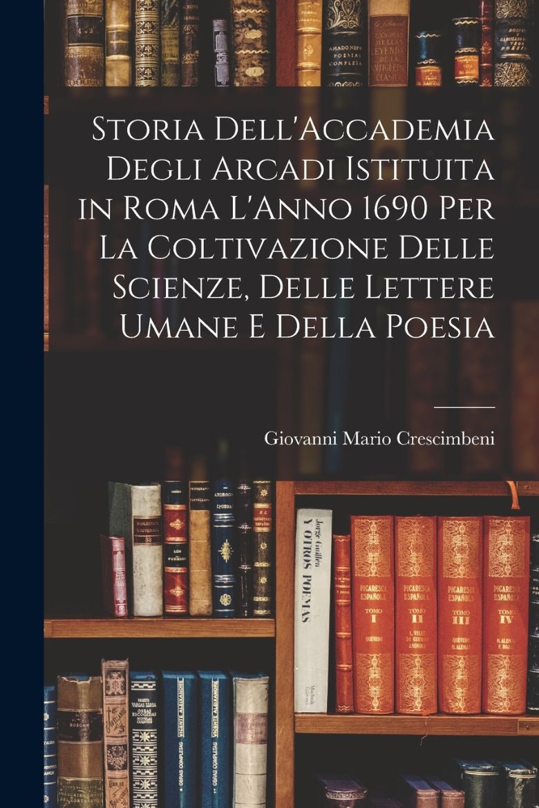 Immagine di Storia Dell'Accademia Degli Arcadi Istituita in Roma L'Anno 1690 Per La Coltivazione Delle Scienze, Delle Lettere Umane E Della Poesia