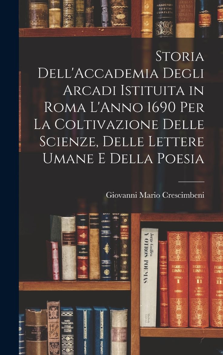 Immagine di Storia Dell'Accademia Degli Arcadi Istituita in Roma L'Anno 1690 Per La Coltivazione Delle Scienze, Delle Lettere Umane E Della Poesia